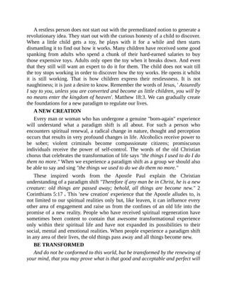 A restless person does not start out with the premeditated notion to generate a
revolutionary idea. They start out with the curious honesty of a child to discover.
When a little child gets a toy, he plays with it for a while and then starts
dismantling it to find out how it works. Many children have received some good
spanking from adults who spend a chunk of their hard-earned salaries to buy
those expensive toys. Adults only open the toy when it breaks down. And even
that they still will want an expert to do it for them. The child does not wait till
the toy stops working in order to discover how the toy works. He opens it whilst
it is still working. That is how children express their restlessness. It is not
naughtiness; it is just a desire to know. Remember the words of Jesus, ' Assuredly,
I say to you, unless you are converted and become as little children, you will by
no means enter the kingdom of heaven'. Matthew 18:3. We can gradually create
the foundations for a new paradigm to regulate our lives.
A NEW CREATION
Every man or woman who has undergone a genuine "born-again" experience
will understand what a paradigm shift is all about. For such a person who
encounters spiritual renewal, a radical change in nature, thought and perception
occurs that results in very profound changes in life. Alcoholics receive power to
be sober; violent criminals become compassionate citizens; promiscuous
individuals receive the power of self-control. The words of the old Christian
chorus that celebrates the transformation of life says "the things I used to do I do
them no more." When we experience a paradigm shift as a group we should also
be able to say and sing "the things we used to do we do them no more."
These inspired words from the Apostle Paul explain the Christian
understanding of a paradigm shift "Therefore if any man be in Christ, he is a new
creature: old things are passed away; behold, all things are become new." 2
Corinthians 5:17 . This 'new creation' experience that the Apostle alludes to, is
not limited to our spiritual realities only but, like leaven, it can influence every
other area of engagement and raise us from the confines of an old life into the
promise of a new reality. People who have received spiritual regeneration have
sometimes been content to contain that awesome transformational experience
only within their spiritual life and have not expanded its possibilities to their
social, mental and emotional realities. When people experience a paradigm shift
in any area of their lives, the old things pass away and all things become new.
BE TRANSFORMED
And do not be conformed to this world, but be transformed by the renewing of
your mind, that you may prove what is that good and acceptable and perfect will
 