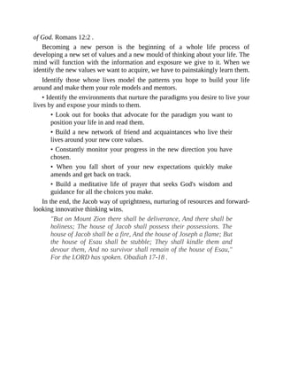 of God. Romans 12:2 .
Becoming a new person is the beginning of a whole life process of
developing a new set of values and a new mould of thinking about your life. The
mind will function with the information and exposure we give to it. When we
identify the new values we want to acquire, we have to painstakingly learn them.
Identify those whose lives model the patterns you hope to build your life
around and make them your role models and mentors.
• Identify the environments that nurture the paradigms you desire to live your
lives by and expose your minds to them.
• Look out for books that advocate for the paradigm you want to
position your life in and read them.
• Build a new network of friend and acquaintances who live their
lives around your new core values.
• Constantly monitor your progress in the new direction you have
chosen.
• When you fall short of your new expectations quickly make
amends and get back on track.
• Build a meditative life of prayer that seeks God's wisdom and
guidance for all the choices you make.
In the end, the Jacob way of uprightness, nurturing of resources and forward-
looking innovative thinking wins.
"But on Mount Zion there shall be deliverance, And there shall be
holiness; The house of Jacob shall possess their possessions. The
house of Jacob shall be a fire, And the house of Joseph a flame; But
the house of Esau shall be stubble; They shall kindle them and
devour them, And no survivor shall remain of the house of Esau,"
For the LORD has spoken. Obadiah 17-18 .
 