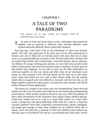 T
CHAPTER 1
A TALE OF TWO
PARADIGMS
Two nations are in your womb, Two peoples shall be
separated from your body;
he story of Esau and Jacob shows us how individuals who started life
together, end up growing in different ways, develop different value
systems and make different choices about their destinies.
Not long ago, I had lunch with an old schoolmate of mine from primary
school. We were very good pals in the early years of our lives growing up in
Ghana's port city of Tema but we had lost touch with each other for so many
years as we pursued different vocations in life. He had turned into a brilliant and
successful legal scholar and I had become a reverend minister and an educator.
As children of average working-class parents, we were both very proud of each
other's achievements and went down memory lane to reminisce on years gone by
and friends long forgotten. As we tried to piece up the little information we
could put together on who was where and what some of our classmates were
doing, we were amazed at how life had turned out for most of us after thirty
years. Some had turned out very well in their chosen fields, but the stations
which others occupied were very difficult to reconcile with the fact that, we all
began together, played the same games, sat under the same teachers and shared
similar dreams of future significance.
The stories of a couple of our mates were very heartbreaking. Some who had
started out with a lot of promise had ended up in very distressing and depressing
circumstances. Their present situations did not in any way reflect the promise of
their earlier performance in the classroom. How could a sharp, talented and top-
of-the-class student end up in a job as a casual field worker on a farm? How
could a young man with great leadership skills settle for a job as a third-rate
wayside carpenter? How does a beautiful, non-promiscuous, decent, intelligent,
and bright girl manage to have three children out of wedlock before she is
twenty years and later have a busload of kids from different men without any
thriving source of livelihood? On and on, we recounted story after story. Stories
 
