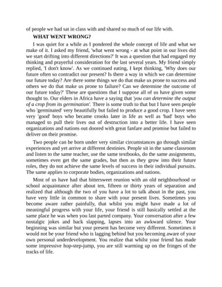 of people we had sat in class with and shared so much of our life with.
WHAT WENT WRONG?
I was quiet for a while as I pondered the whole concept of life and what we
make of it. I asked my friend, 'what went wrong - at what point in our lives did
we start drifting into different directions?' It was a question that had engaged my
thinking and prayerful consideration for the last several years. My friend simply
replied, 'I don't know'. As we continued eating, I kept thinking, 'Why does our
future often so contradict our present? Is there a way in which we can determine
our future today? Are there some things we do that make us prone to success and
others we do that make us prone to failure? Can we determine the outcome of
our future today?' These are questions that I suppose all of us have given some
thought to. Our elders in Africa have a saying that 'you can determine the output
of a crop from its germination'. There is some truth to that but I have seen people
who 'germinated' very beautifully but failed to produce a good crop. I have seen
very 'good' boys who became crooks later in life as well as 'bad' boys who
managed to pull their lives out of destruction into a better life. I have seen
organizations and nations out doored with great fanfare and promise but failed to
deliver on their promise.
Two people can be born under very similar circumstances go through similar
experiences and yet arrive at different destinies. People sit in the same classroom
and listen to the same teacher, use the same textbooks, do the same assignments,
sometimes even get the same grades, but then as they grow into their future
roles, they do not achieve the same levels of success in their individual pursuits.
The same applies to corporate bodies, organizations and nations.
Most of us have had that bittersweet reunion with an old neighbourhood or
school acquaintance after about ten, fifteen or thirty years of separation and
realized that although the two of you have a lot to talk about in the past, you
have very little in common to share with your present lives. Sometimes you
become aware rather painfully, that whilst you might have made a lot of
meaningful progress with your life, your friend is still basically settled at the
same place he was when you last parted company. Your conversation after a few
nostalgic jokes and back slapping, lapses into an awkward silence. Your
beginning was similar but your present has become very different. Sometimes it
would not be your friend who is lagging behind but you becoming aware of your
own personal underdevelopment. You realize that whilst your friend has made
some impressive hop-step-jump, you are still warming up on the fringes of the
tracks of life.
 