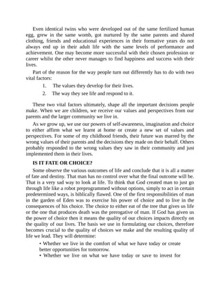 Even identical twins who were developed out of the same fertilized human
egg, grew in the same womb, got nurtured by the same parents and shared
clothing, friends and educational experiences in their formative years do not
always end up in their adult life with the same levels of performance and
achievement. One may become more successful with their chosen profession or
career whilst the other never manages to find happiness and success with their
lives.
Part of the reason for the way people turn out differently has to do with two
vital factors:
1. The values they develop for their lives.
2. The way they see life and respond to it.
These two vital factors ultimately, shape all the important decisions people
make. When we are children, we receive our values and perspectives from our
parents and the larger community we live in.
As we grow up, we use our powers of self-awareness, imagination and choice
to either affirm what we learnt at home or create a new set of values and
perspectives. For some of my childhood friends, their future was marred by the
wrong values of their parents and the decisions they made on their behalf. Others
probably responded to the wrong values they saw in their community and just
implemented them in their lives.
IS IT FATE OR CHOICE?
Some observe the various outcomes of life and conclude that it is all a matter
of fate and destiny. That man has no control over what the final outcome will be.
That is a very sad way to look at life. To think that God created man to just go
through life like a robot preprogrammed without options, simply to act in certain
predetermined ways, is biblically flawed. One of the first responsibilities of man
in the garden of Eden was to exercise his power of choice and to live in the
consequences of his choice. The choice to either eat of the tree that gives us life
or the one that produces death was the prerogative of man. If God has given us
the power of choice then it means the quality of our choices impacts directly on
the quality of our lives. The basis we use in formulating our choices, therefore
becomes crucial to the quality of choices we make and the resulting quality of
life we lead. They will determine:
• Whether we live in the comfort of what we have today or create
better opportunities for tomorrow.
• Whether we live on what we have today or save to invest for
 