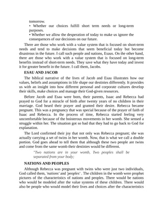 tomorrow.
• Whether our choices fulfill short term needs or long-term
purposes.
• Whether we allow the desperation of today to make us ignore the
consequences of our decisions on our future.
There are those who work with a value system that is focused on short-term
needs and tend to make decisions that seem beneficial today but become
disastrous in the future. I call such people and nations, Esaus. On the other hand,
there are those who work with a value system that is focused on long-term
benefits instead of short-term needs. They save what they have today and invest
it for greater benefit in the future. I call them, Jacobs.
ESAU AND JACOB
The biblical narrative of the lives of Jacob and Esau illustrates how our
values, beliefs and assumptions in life shape our destinies differently. It provides
us with an insight into how different personal and corporate cultures develop
their skills, make choices and manage their God-given resources.
Before Jacob and Esau were born, their parents, Isaac and Rebecca had
prayed to God for a miracle of birth after twenty years of no children in their
marriage. God heard their prayer and granted their desire. Rebecca became
pregnant. This was a pregnancy that was special because of the prayer of faith of
Isaac and Rebecca. In the process of time, Rebecca started feeling very
uncomfortable because of the boisterous movements in her womb. She sensed a
struggle within her. The situation got so bad that they had to go back to God for
explanation.
The Lord confirmed their joy that not only was Rebecca pregnant; she was
actually carrying a set of twins in her womb. Now, that is what we call a double
portion. God goes ahead to tell them that although these two people are twins
and come from the same womb their destinies would be different.
"Two nations are in your womb, Two peoples shall be
separated from your body;
NATIONS AND PEOPLES
Although Rebecca was pregnant with twins who were just two individuals,
God called them, 'nations' and 'peoples' . The children in the womb were prophetic
pictures of the characteristics of nations and peoples. There would be nations
who would be modeled after the value systems of these children. There would
also be people who would model their lives and choices after the characteristics
 