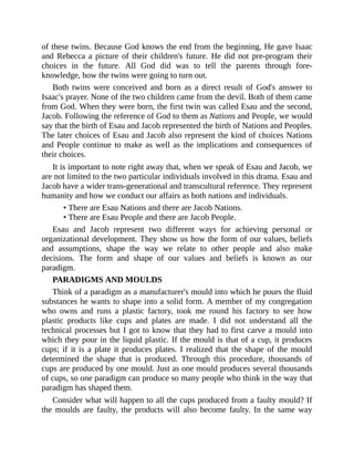 of these twins. Because God knows the end from the beginning, He gave Isaac
and Rebecca a picture of their children's future. He did not pre-program their
choices in the future. All God did was to tell the parents through fore-
knowledge, how the twins were going to turn out.
Both twins were conceived and born as a direct result of God's answer to
Isaac's prayer. None of the two children came from the devil. Both of them came
from God. When they were born, the first twin was called Esau and the second,
Jacob. Following the reference of God to them as Nations and People, we would
say that the birth of Esau and Jacob represented the birth of Nations and Peoples.
The later choices of Esau and Jacob also represent the kind of choices Nations
and People continue to make as well as the implications and consequences of
their choices.
It is important to note right away that, when we speak of Esau and Jacob, we
are not limited to the two particular individuals involved in this drama. Esau and
Jacob have a wider trans-generational and transcultural reference. They represent
humanity and how we conduct our affairs as both nations and individuals.
• There are Esau Nations and there are Jacob Nations.
• There are Esau People and there are Jacob People.
Esau and Jacob represent two different ways for achieving personal or
organizational development. They show us how the form of our values, beliefs
and assumptions, shape the way we relate to other people and also make
decisions. The form and shape of our values and beliefs is known as our
paradigm.
PARADIGMS AND MOULDS
Think of a paradigm as a manufacturer's mould into which he pours the fluid
substances he wants to shape into a solid form. A member of my congregation
who owns and runs a plastic factory, took me round his factory to see how
plastic products like cups and plates are made. I did not understand all the
technical processes but I got to know that they had to first carve a mould into
which they pour in the liquid plastic. If the mould is that of a cup, it produces
cups; if it is a plate it produces plates. I realized that the shape of the mould
determined the shape that is produced. Through this procedure, thousands of
cups are produced by one mould. Just as one mould produces several thousands
of cups, so one paradigm can produce so many people who think in the way that
paradigm has shaped them.
Consider what will happen to all the cups produced from a faulty mould? If
the moulds are faulty, the products will also become faulty. In the same way
 