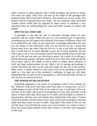 when a person or nation operates with a faulty paradigm, that person or nation
will come out faulty. Their lives will take on the shape of the paradigm that
produced them. When God said to Rebecca, 'Two nations are in your womb, Two
peoples shall be separated from your body, ' He was using the value and belief
systems which would later be operated by these twins, to establish a very
important basis for understanding the value and belief systems of nations and
people.
SPECTACLES AND CARS
A paradigm is also like the pair of spectacles through which we view
ourselves and our world. When you put on a rose-coloured pair of spectacles,
everything you see will appear rose-coloured. Even those of different colour will
be re-coloured by the colour of your spectacles. A paradigm determines the way
you see things. It also determines what you see and do not see. I learnt this
lesson many years ago when I had my first car. It was a tiny little red coloured
Fiat. I loved that car so much although it gave me so many problems. By the
time it got to me it was an overaged vehicle that had already lived out the best
part of its life and was now just surviving on grace. As a result of its old age it
had become quite grumpy and had a mind of its own. That Fiat could just decide
not to move right in the middle of heavy traffic to simply attract attention to
itself and huge embarrassment for me. With a lot of coaxing and pushing, it
would reluctantly get back on the road and sputter for the rest of the journey.
Many times, it simply refused to come home with me by deciding to spend the
night or a few days out in the mechanic's workshop, to hang out with other
disgruntled fiats. In spite of all its grumpiness, I still loved that little red Fiat. It
was my first car and my first love.
THE POWER OF RECOGNITION
Something happened to my power of recognition when it first entered my
life. Whereas I had never been keen with Fiats prior to owning one, I all of a
sudden began to notice all the Fiats of my make in town. I could spot a Fiat way
out there in the traffic. My powers of recognition for Fiats were activated. I took
notice of them when they drove past me in traffic and developed an interest in
guessing how old they were and whether they looked better than mine. I formed
a mental fraternity with all owners of my make of Fiat and exchanged a knowing
smile with them when we met in traffic. Especially if the colour of the car was
red like mine, I just felt like the owner was a real comrade. As a matter of fact, I
knew the license plate numbers of the other owners of red Fiat I met frequently
on the road.
 