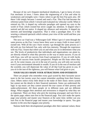 Because of my car's frequent mechanical shutdowns, I got to know of every
Fiat mechanic in town. I knew about the engineering of a Fiat and what its
weaknesses and strengths were. I knew where to get the best Fiat parts also. All
these I did simply because I owned and used a Fiat. That Fiat had become the
reference point from which I viewed and evaluated my vehicular world. When it
entered my life, it shaped my vehicular paradigm and opened my eyes to the
world of Fiats which existed but never caught my attention. It shaped what I
noticed and did not notice. It shaped my alliances and networks. It shaped my
interests and knowledge acquisition. That is what a paradigm does. It is like
wearing a coloured spectacle which colours your view of the world and how you
respond to it.
The next car I had was a Volkswagen Golf. When I got it I went through the
same process as the Fiat. I never knew there were so many Golfs in town until I
owned one. With all the cars I have owned, I go through the same process as I
did with my first beloved Fiat, only with less intensity. Through the experience
with my Fiat, I learnt that where you sit and what you sit in determines what you
see. The levels of productivity that individuals and organizations can attain to,
are directly related to what they perceive as the way to attain success. If you sit
with Esau, you will see success from Esau's perspective. If you sit with Jacob,
you will see success from Jacob's perspective. People see life from where they
are. If, for some reason, you sit in the seat of scarcity, you will only see scarcity
even if your environment abounds in wealth. If you sit in the seat of mockers and
the scornful, you will depreciate the value of all that God has given to you. If
you sit in the seat of the righteous, you will honour what God gives to you.
YOUR VALUES SHAPE YOUR ATTRACTIONS AND INTERESTS
There are people who remember every goal scored by their favourite soccer
team in the last twenty years but cannot remember anything from their history
class. Others notice every little detail in the make of their music stereo system
but cannot see the details in their financial statement. Some can understand the
logic in rap music yet they cannot unravel the true causes of their poverty and
under-achievement. All these people sit in different seats and see different
things. What engages their attention and seriousness is shaped by what they see
as important. There are those who pick the morning newspaper and turn first to
the sports page; others turn first to the financial page. You can't make the sports
page your priority and master your finances at the same time; neither can you
turn first to the financial page and master your knowledge in sports. You gain
mastery in the area that engages your priority.
Nations build their developmental paradigm after their national values; those
 