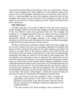 values will make them either an Esau Nation or they are a Jacob Nation . Nations
with an Esau paradigm solve their problems in a very different manner from
nations with a Jacob paradigm. Individuals also view their lives from either an
Esau or a Jacob paradigm and solve their problems within the limits of that
paradigm. Poor nations are poor because of their productivity values and rich
nations are rich because of their productivity values. Values ultimately dictate
policy and priority.
THE STRUGGLE
As babies growing in the womb of Rebecca, Esau and Jacob created an
internal struggle within her. God used that struggle to dramatize the antagonism
of the two different world views growing within her. That struggle still
continues. It is a struggle between the Esau way and the Jacob way. In personal
relationships, in the corporate world, in community development, in
international relations, this struggle continues to be waged. Much of the
discomfort we feel in our world is founded on how these two different paradigms
manage both their personal resources and the society's.
The thrust of this book is to help you identify which side of the struggle you
are on and to observe how these two paradigms influenced the priorities and
choices of Esau and Jacob and continue to exert their influence over people and
nations in our time. Much as the practical realities of the world of Esau and
Jacob differ vastly from what our generation has to deal with, the under-girding
assumptions that shape our choices are all the same as what shaped theirs. The
two moulds are the same then as they are today, but the contents that we pour
into those moulds may be different. As we track the growth and progress of these
twins, you will be able to locate yourself, family, company, community or nation
within the behavioural patterns of Esau and Jacob. You will understand why you
are where you are in your life. You will understand why your family is where it
is and why your community or nation has the problems it has. You will identify
the philosophies that guide your life and the implications of those philosophies
to your future. The future is either bought or sold by the choices of today; and
the choices of today are influenced by the paradigm you operate from.
• The main feature of the Esau paradigm is that it sacrifices the
opportunities and potential of the future in order to fulfill the
necessities of the present. Esau sells the future to buy the present.
He also responds to his challenges through the application of old
traditional methods.
• The main feature of the Jacob paradigm is that it harnesses the
 