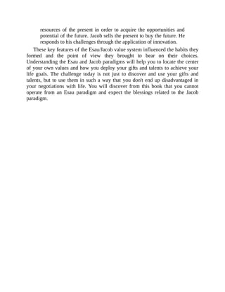 resources of the present in order to acquire the opportunities and
potential of the future. Jacob sells the present to buy the future. He
responds to his challenges through the application of innovation.
These key features of the Esau/Jacob value system influenced the habits they
formed and the point of view they brought to bear on their choices.
Understanding the Esau and Jacob paradigms will help you to locate the center
of your own values and how you deploy your gifts and talents to achieve your
life goals. The challenge today is not just to discover and use your gifts and
talents, but to use them in such a way that you don't end up disadvantaged in
your negotiations with life. You will discover from this book that you cannot
operate from an Esau paradigm and expect the blessings related to the Jacob
paradigm.
 