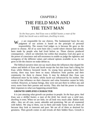 W
CHAPTER 2
THE FIELD MAN AND
THE TENT MAN
So the boys grew. And Esau was a skillful hunter, a man of the
field; but Jacob was a mild man, dwelling in tents.
e are responsible for our choices. The fundamental basis for any
judgment of our actions is based on the principle of personal
responsibility. The reason God judges us is because He gave us the
power to choose. All of us were born into a world where choices had already
been made by people who had lived before us. Those choices produced
consequences , which we inherited, but within that situation, God also gave us
the power of conscience and self-awareness to enable us judge the rightness and
wrongness of the different values and cultural options available to us. As we
grow in life the choices we make define us.
The biblical narrative does not say much about the influences that shaped the
values and beliefs of Esau and Jacob except the fact that Isaac had a liking for
Esau whilst Rebecca favoured Jacob. As young boys growing within their
society, there may have been so many influences from parents and their
community for them to choose from. It may be deduced that, Esau was
influenced more by his father, whilst Jacob was influenced by his mother. The
extent of that influence on their character and value formation cannot be fully
verified. However, as human beings, they were not just there to reflect any and
every norm from their parents and society. They also had the power to choose
their responses to what was happening around them.
GROWTH AMPLIFIES CHARACTER
It is just amazing what growth can produce in people. So the boys grew. And
Esau was a skillful hunter, a man of the field; but Jacob was a mild man,
dwelling in tents. When we are little, we all look very much alike. Babies look
alike - they are all cute, sweet, adorable and promising. We are all enamored
with babies. We sing to them, coo to them and make funny faces at them all
because they look so innocent and pure. We see all of them as destined for
greatness. Then growth comes in and reveals all their hidden flaws. Growth is
 