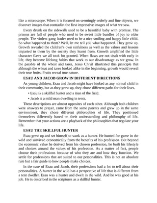 like a microscope. When it is focused on seemingly orderly and fine objects, we
discover images that contradict the first impressive images of what we saw.
Every drunk on the sidewalk used to be a beautiful baby with promise. The
prisons are full of people who used to be sweet little bundles of joy to older
people. The violent gang leader used to be a nice smiling and happy little child.
So what happened to them? Well, let me tell you what happened. They grew up.
Growth revealed the children's own sinfulness as well as the values and lessons
imparted to them by the society they learnt from. Growth amplified the little
character flaws we all took for granted. When flaws are not dealt with early in
life, they become lifelong habits that work to our disadvantage as we grow. In
the parable of the wheat and tares, Jesus Christ illustrated this principle that
although the wheat and tares looked alike in the beginning, growth would reveal
their true fruits. Fruits reveal true nature.
ESAU AND JACOB GROW IN DIFFERENT DIRECTIONS
As young children, Esau and Jacob might have looked as any normal child in
their community, but as they grew up, they chose different paths for their lives.
• Esau is a skillful hunter and a man of the field.
• Jacob is a mild man dwelling in tents.
These descriptions are almost opposites of each other. Although both children
were answers to prayer, came from the same parents and grew up in the same
environment, they chose different philosophies of life. They positioned
themselves differently based on their understanding and philosophy of life.
Remember that your actions are a playback of the philosophies that regulate your
life.
ESAU THE SKILLFUL HUNTER
Esau grew up and set himself to work as a hunter. He hunted for game in the
wild and survived economically from the benefits of his profession. But beyond
the economic value he derived from his chosen profession, he built his lifestyle
and choices around the values of his profession. As a matter of fact, people
choose their professions because of who they are and how they function. We
settle for professions that are suited to our personalities. This is not an absolute
rule but a fair guide to how people make choices.
In the case of Esau and Jacob, their professions had a lot to tell about their
personalities. A hunter in the wild has a perspective of life that is different from
a tent dweller. Esau was a hunter and dwelt in the wild. And he was good at his
job. He is described in the scriptures as a skillful hunter.
 