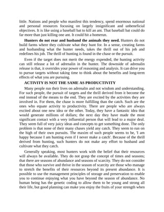 little. Nations and people who manifest this tendency, spend enormous national
and personal resources focusing on largely insignificant and unbeneficial
objectives. It is like using a baseball bat to kill an ant. That baseball bat could do
far more than just killing one ant. It could hit a homerun.
Hunters do not rear and husband the animals they need. Hunters do not
build farms where they cultivate what they hunt for. In a sense, creating farms
and husbanding what the hunter needs, takes the thrill out of his job and
redefines his job. The thrill of hunting is found in the chase or the pursuit.
Even if the target does not merit the energy expended, the hunting activity
can still release a lot of adrenalin in the hunter. The downside of adrenalin
release is that, it overrides your power of reasoning and analysis. It can drive you
to pursue targets without taking time to think about the benefits and long-term
effects of what you are pursuing.
ACTIVITY IS NOT THE SAME AS PRODUCTIVITY
Many people run their lives on adrenalin and not wisdom and understanding.
For such people, the pursuit of targets and the thrill derived from it become the
end instead of the means to the end. They are excited by the activities they are
involved in. For them, the chase is more fulfilling than the catch. Such are the
ones who equate activity to productivity. There are people who are always
excited about one new idea or the other. Today, they have a fantastic idea that
would generate millions of dollars; the next day they have made the most
significant contact with a very influential person that will lead to a major deal.
They seem full of very juicy ideas and concepts to get something done. The only
problem is that none of their many chases yield any catch. They seem to run on
the high of their own pursuits. The maxim of such people seems to be, 'I am
happy because I am hunting even if I never make a catch'. Because of the thrill
derived from hunting, such hunters do not make any effort to husband and
cultivate what they catch.
Generally speaking, most hunters work with the belief that their resources
will always be available. They do not grasp the concept of times and seasons;
that there are seasons of abundance and seasons of scarcity. They do not consider
that those who survive and thrive in the season of scarcity are those who manage
to stretch the benefits of their resources beyond its present abundance. It is
possible to use the management principles of storage and preservation to enable
you to continue enjoying what you have beyond the season of abundance. No
human being has the genetic coding to allow them to be young and strong all
their life, but good planning can make you enjoy the fruits of your strength when
 