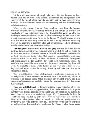 you are old and weak.
We have all read stories of people who were rich and famous but later
became poor and destitute. Many athletes, entertainers and entrepreneurs have
experienced the pain of falling from the top to the bottom. Even in the Christian
ministry, I have encountered people who rose to the top and later tumbled in very
sad circumstances.
When people operate from an Esau paradigm, they have the hunter's
mentality and presume that what they have today will always be available and
can also be accessed in the same way as they know it today. When we allow that
thinking to shape our choices, we fail to plan and manage the life-cycle of our
present achievements to cater for us in the future. We should always keep in
mind that what we have today is not for the use of today. What we have today
gives us the currency to purchase what will be tomorrow. Today's advantages
must be used to buy tomorrow's opportunities.
Hunters go out every day to hunt for new prey. Because the hunter has not
mastered the art and science of nurturing what is needed, he and his family do
not have food security. When the animals in the wild are depleted, the hunter and
his family are exposed to starvation. Their survival requires that the forest must
always have stock of animals for them. The hunter is a servant to the vagaries
and capriciousness of the weather. They build their expectations around the
belief that the favourable environment and the natural resources they have will
always be available to them. Whilst hunters go out every day to look for what
they need, cultivators prepare for the day of scarcity and make provision for the
emergencies of life.
There are still nations whose whole productive cycles are determined by the
rainfall patterns of their countries. Such nations trust in the availability of natural
resources at all needed times. When resources are depleted or new and more
sophisticated processes are needed to access the resources, they find themselves
disadvantaged.
Esau was a skillful hunter . He had spent time in perfecting his talents into
very useful skills. He was very good at his job and had excellent skills acquired
over the years through practice. If the world was only inhabited by hunters, he
would have had a very successful and happy life. Unfortunately for him the
world was not populated by only people with his worldview and orientation.
There were other people who had developed skills of management and
productivity that were different from his. Those other people did not only hunt
but cultivated and harnessed what was hunted for. Esau's brother Jacob was of
 