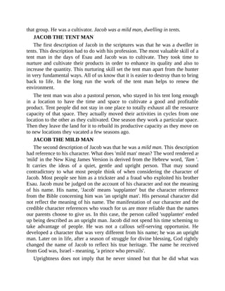 that group. He was a cultivator. Jacob was a mild man, dwelling in tents.
JACOB THE TENT MAN
The first description of Jacob in the scriptures was that he was a dweller in
tents. This description had to do with his profession. The most valuable skill of a
tent man in the days of Esau and Jacob was to cultivate. They took time to
nurture and cultivate their products in order to enhance its quality and also to
increase the quantity. This nurturing skill set the tent man apart from the hunter
in very fundamental ways. All of us know that it is easier to destroy than to bring
back to life. In the long run the work of the tent man helps to renew the
environment.
The tent man was also a pastoral person, who stayed in his tent long enough
in a location to have the time and space to cultivate a good and profitable
product. Tent people did not stay in one place to totally exhaust all the resource
capacity of that space. They actually moved their activities in cycles from one
location to the other as they cultivated. One season they work a particular space.
Then they leave the land for it to rebuild its productive capacity as they move on
to new locations they vacated a few seasons ago.
JACOB THE MILD MAN
The second description of Jacob was that he was a mild man. This description
had reference to his character. What does 'mild man' mean? The word rendered as
'mild' in the New King James Version is derived from the Hebrew word, 'Tam '.
It carries the ideas of a quiet, gentle and upright person. That may sound
contradictory to what most people think of when considering the character of
Jacob. Most people see him as a trickster and a fraud who exploited his brother
Esau. Jacob must be judged on the account of his character and not the meaning
of his name. His name, 'Jacob' means 'supplanter' but the character reference
from the Bible concerning him was 'an upright man'. His personal character did
not reflect the meaning of his name. The manifestation of our character and the
credible character references who vouch for us are more reliable than the names
our parents choose to give us. In this case, the person called 'supplanter' ended
up being described as an upright man. Jacob did not spend his time scheming to
take advantage of people. He was not a callous self-serving opportunist. He
developed a character that was very different from his name; he was an upright
man. Later on in life, after a season of struggle for divine blessing, God rightly
changed the name of Jacob to reflect his true heritage. The name he received
from God was, Israel - meaning, 'a prince who prevails'.
Uprightness does not imply that he never sinned but that he did what was
 