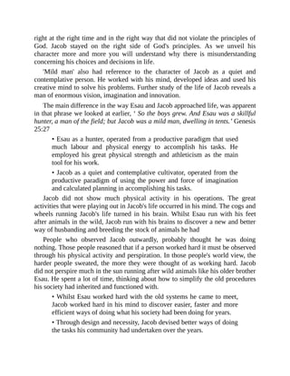 right at the right time and in the right way that did not violate the principles of
God. Jacob stayed on the right side of God's principles. As we unveil his
character more and more you will understand why there is misunderstanding
concerning his choices and decisions in life.
'Mild man' also had reference to the character of Jacob as a quiet and
contemplative person. He worked with his mind, developed ideas and used his
creative mind to solve his problems. Further study of the life of Jacob reveals a
man of enormous vision, imagination and innovation.
The main difference in the way Esau and Jacob approached life, was apparent
in that phrase we looked at earlier, ‘ So the boys grew. And Esau was a skillful
hunter, a man of the field; but Jacob was a mild man, dwelling in tents.’ Genesis
25:27
• Esau as a hunter, operated from a productive paradigm that used
much labour and physical energy to accomplish his tasks. He
employed his great physical strength and athleticism as the main
tool for his work.
• Jacob as a quiet and contemplative cultivator, operated from the
productive paradigm of using the power and force of imagination
and calculated planning in accomplishing his tasks.
Jacob did not show much physical activity in his operations. The great
activities that were playing out in Jacob's life occurred in his mind. The cogs and
wheels running Jacob's life turned in his brain. Whilst Esau run with his feet
after animals in the wild, Jacob run with his brains to discover a new and better
way of husbanding and breeding the stock of animals he had
People who observed Jacob outwardly, probably thought he was doing
nothing. Those people reasoned that if a person worked hard it must be observed
through his physical activity and perspiration. In those people's world view, the
harder people sweated, the more they were thought of as working hard. Jacob
did not perspire much in the sun running after wild animals like his older brother
Esau. He spent a lot of time, thinking about how to simplify the old procedures
his society had inherited and functioned with.
• Whilst Esau worked hard with the old systems he came to meet,
Jacob worked hard in his mind to discover easier, faster and more
efficient ways of doing what his society had been doing for years.
• Through design and necessity, Jacob devised better ways of doing
the tasks his community had undertaken over the years.
 