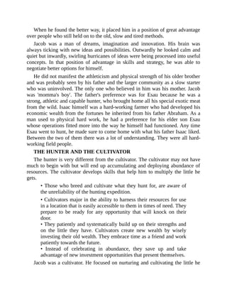 When he found the better way, it placed him in a position of great advantage
over people who still held on to the old, slow and tired methods.
Jacob was a man of dreams, imagination and innovation. His brain was
always ticking with new ideas and possibilities. Outwardly he looked calm and
quiet but inwardly, swirling hurricanes of ideas were being processed into useful
concepts. In that position of advantage in skills and strategy, he was able to
negotiate better options for himself.
He did not manifest the athleticism and physical strength of his older brother
and was probably seen by his father and the larger community as a slow starter
who was uninvolved. The only one who believed in him was his mother. Jacob
was 'momma's boy'. The father's preference was for Esau because he was a
strong, athletic and capable hunter, who brought home all his special exotic meat
from the wild. Isaac himself was a hard-working farmer who had developed his
economic wealth from the fortunes he inherited from his father Abraham. As a
man used to physical hard work, he had a preference for his elder son Esau
whose operations fitted more into the way he himself had functioned. Any time
Esau went to hunt, he made sure to come home with what his father Isaac liked.
Between the two of them there was a lot of understanding. They were all hard-
working field people.
THE HUNTER AND THE CULTIVATOR
The hunter is very different from the cultivator. The cultivator may not have
much to begin with but will end up accumulating and deploying abundance of
resources. The cultivator develops skills that help him to multiply the little he
gets.
• Those who breed and cultivate what they hunt for, are aware of
the unreliability of the hunting expedition.
• Cultivators major in the ability to harness their resources for use
in a location that is easily accessible to them in times of need. They
prepare to be ready for any opportunity that will knock on their
door.
• They patiently and systematically build up on their strengths and
on the little they have. Cultivators create new wealth by wisely
investing their old wealth. They embrace time as a friend and work
patiently towards the future.
• Instead of celebrating in abundance, they save up and take
advantage of new investment opportunities that present themselves.
Jacob was a cultivator. He focused on nurturing and cultivating the little he
 