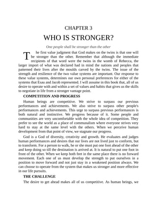 T
CHAPTER 3
WHO IS STRONGER?
One people shall be stronger than the other
he first value judgment that God makes on the twins is that one will
be stronger than the other. Remember that although the immediate
recipients of that word were the twins in the womb of Rebecca, the
larger import of what was declared had in mind the nations and peoples that
patterned their lives after the moulds carved by the twins. The issue of the
strength and resilience of the two value systems are important. Our response to
these value systems, determines our own personal preferences for either of the
systems that Esau and Jacob represented. I will assume in this book that, all of us
desire to operate with and within a set of values and habits that gives us the skills
to negotiate in life from a stronger vantage point.
COMPETITION AND PROGRESS
Human beings are competitive. We strive to surpass our previous
performances and achievements. We also strive to surpass other people's
performances and achievements. This urge to surpass previous performances is
both natural and instinctive. We progress because of it. Some people and
communities are very uncomfortable with the whole idea of competition. They
prefer to see the world as a place of communalism where everyone strives very
hard to stay at the same level with the others. When we perceive human
development from that point of view, we stagnate our progress.
God is a God of diversity, creativity and growth. He evaluates and judges
human performances and desires that our lives are not lived just to conform, but
to transform. For a person to walk, he or she must put one foot ahead of the other
and keep doing so till the destination is arrived at. It is natural to put one foot in
front of the other. When we keep both feet in the same place there is no forward
movement. Each one of us must develop the strength to put ourselves in a
position to move forward and not just stay in a weakened position always. We
can choose to operate from the system that makes us stronger and more effective
in our life pursuits.
THE CHALLENGE
The desire to get ahead makes all of us competitive. As human beings, we
 