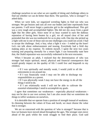 challenge ourselves to see what we are capable of doing and challenge others to
find out whether we can do better than them. The question, 'who is stronger?' is
asked daily.
When we were kids, we organized wrestling fights to find out who was
stronger. We got bruises and cuts all over our bodies and later reprimands from
our parents. I will never forget a particular girl in the neighbourhood. This girl
was a very tough and accomplished fighter. She did not shy away from a good
fight like the other girls. Since none of us boys wanted to earn the dubious
reputation of having been beaten by a girl, we all stayed clear of her and
pretended that she was too tomboyish for us to play with. One day she picked up
a fight with me in one of those one-on-one challenges you could not avoid. I had
to accept the challenge. And, o boy, what a fight it was - I ended up the loser!
Let's not talk about embarrassment and teasing. Everybody had a field day
making jokes at my expense. To redeem myself, I spent the next two years
training and preparing mentally for a return fight. I can honourably state here
that, the Otabil reputation was successfully redeemed in the next encounter.
When I became an adult, I realized that the determination of who was
stronger had major spiritual, moral, physical and financial consequences that
would greatly impact on the quality of life I could live and bequeath to my
children.
• If I was spiritually and morally weak, I would yield to all the
enticements to sin around me.
• If I was financially weak I may not be able to discharge my
responsibilities as a parent.
• If I was physically weak I may not have the energy to do all the
things I need to do.
• If I am relationally weak I will not be able to cultivate the
essential relationships I need to accomplish my goals.
I agree that sometimes our weaknesses - especially physical weaknesses -
may not be due to our own actions; but I am also aware that we sometimes do
things to inflict weakness on ourselves.
It is desirable that we operate from a position of strength instead of weakness.
In choosing between the values of Esau and Jacob, we must choose the value
that is stronger.
We are so concerned with the question of 'who is stronger?' because that is
how we humans have moved ahead throughout the ages. The stronger ones move
ahead of the pack whilst the weak struggle to find their place. God said
 