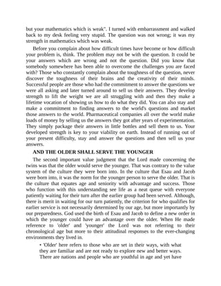 but your mathematics which is weak". I turned with embarrassment and walked
back to my desk feeling very stupid. The question was not wrong; it was my
strength in mathematics which was weak.
Before you complain about how difficult times have become or how difficult
your problem is, think. The problem may not be with the question. It could be
your answers which are wrong and not the question. Did you know that
somebody somewhere has been able to overcome the challenges you are faced
with? Those who constantly complain about the toughness of the question, never
discover the toughness of their brains and the creativity of their minds.
Successful people are those who had the commitment to answer the questions we
were all asking and later turned around to sell us their answers. They develop
strength to lift the weight we are all struggling with and then they make a
lifetime vocation of showing us how to do what they did. You can also stay and
make a commitment to finding answers to the world's questions and market
those answers to the world. Pharmaceutical companies all over the world make
loads of money by selling us the answers they got after years of experimentation.
They simply package their answers in little bottles and sell them to us. Your
developed strength is key to your viability on earth. Instead of running out of
your present difficulty, stay and answer the questions and then sell us your
answers.
AND THE OLDER SHALL SERVE THE YOUNGER
The second important value judgment that the Lord made concerning the
twins was that the older would serve the younger. That was contrary to the value
system of the culture they were born into. In the culture that Esau and Jacob
were born into, it was the norm for the younger person to serve the older. That is
the culture that equates age and seniority with advantage and success. Those
who function with this understanding see life as a neat queue with everyone
patiently waiting for their turn after the earlier group had been served. Although,
there is merit in waiting for our turn patiently, the criterion for who qualifies for
earlier service is not necessarily determined by our age, but more importantly by
our preparedness. God used the birth of Esau and Jacob to define a new order in
which the younger could have an advantage over the older. When He made
reference to 'older' and 'younger' the Lord was not referring to their
chronological age but more to their attitudinal responses to the ever-changing
environments they lived in.
• 'Older' here refers to those who are set in their ways, with what
they are familiar and are not ready to explore new and better ways.
There are nations and people who are youthful in age and yet have
 