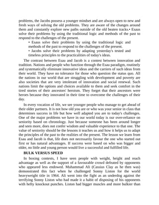 problems, the Jacobs possess a younger mindset and are always open to new and
fresh ways of solving the old problems. They are aware of the changes around
them and constantly explore new paths outside of the old beaten tracks.• Esaus
solve their problems by using the traditional logic and methods of the past to
respond to the challenges of the present.
• Esaus solve their problems by using the traditional logic and
methods of the past to respond to the challenges of the present.
• Jacobs solve their problems by adapting yesterday's tested and
timeless principles to the practicalities of today's ideas.
The contrast between Esau and Jacob is a contest between innovation and
tradition. Nations and people who function through the Esau paradigm, routinely
and systematically eliminate innovative ideas and the carriers of such ideas from
their world. They have no tolerance for those who question the status quo. All
the nations in our world that are struggling with development and poverty are
also societies that are very intolerant of innovation and social renewal. Such
nations limit the options and choices available to them and seek comfort in the
tired stories of their ancestors' heroism. They forget that their ancestors were
heroes because they innovated in their time to overcome the challenges of their
day.
In every vocation of life, we see younger people who manage to get ahead of
their older partners. It is not how old you are or who was your senior in class that
determines success in life but how well adapted you are to today's challenges.
One of the major problems we have in our world today is our over-reliance on
seniority based on chronology. Just because someone has been around longer
and seen more, does not confer wisdom and valuable experience to that one. The
value of seniority should be the lessons it teaches us and how it helps us to adapt
the principles of the past to the realities of the present. The lesson we learn from
Esau and Jacob is that, life does not necessarily favour the one who started out
first or has natural advantages. If success were based on who was bigger and
older, no little and young person would live a successful and fulfilled life.
BULK VERSUS SPEED
In boxing contests, I have seen people with weight, height and reach
advantage as well as the support of a favourable crowd defeated by opponents
who appeared less endowed. Muhammad Ali (Cassius Clay as he then was)
demonstrated this fact when he challenged Sonny Liston for the world
heavyweight title in 1964. Ali went into the fight as an underdog against the
terrifying Sonny Liston who had made it a habit of disposing of his opponents
with hefty knockout punches. Liston had bigger muscles and more bulkier than
 
