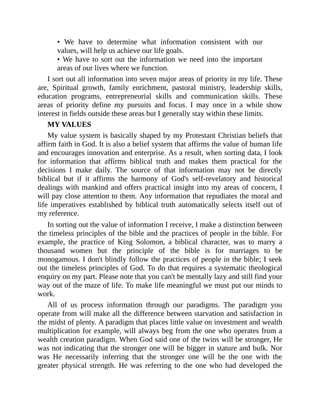 • We have to determine what information consistent with our
values, will help us achieve our life goals.
• We have to sort out the information we need into the important
areas of our lives where we function.
I sort out all information into seven major areas of priority in my life. These
are, Spiritual growth, family enrichment, pastoral ministry, leadership skills,
education programs, entrepreneurial skills and communication skills. These
areas of priority define my pursuits and focus. I may once in a while show
interest in fields outside these areas but I generally stay within these limits.
MY VALUES
My value system is basically shaped by my Protestant Christian beliefs that
affirm faith in God. It is also a belief system that affirms the value of human life
and encourages innovation and enterprise. As a result, when sorting data, I look
for information that affirms biblical truth and makes them practical for the
decisions I make daily. The source of that information may not be directly
biblical but if it affirms the harmony of God's self-revelatory and historical
dealings with mankind and offers practical insight into my areas of concern, I
will pay close attention to them. Any information that repudiates the moral and
life imperatives established by biblical truth automatically selects itself out of
my reference.
In sorting out the value of information I receive, I make a distinction between
the timeless principles of the bible and the practices of people in the bible. For
example, the practice of King Solomon, a biblical character, was to marry a
thousand women but the principle of the bible is for marriages to be
monogamous. I don't blindly follow the practices of people in the bible; I seek
out the timeless principles of God. To do that requires a systematic theological
enquiry on my part. Please note that you can't be mentally lazy and still find your
way out of the maze of life. To make life meaningful we must put our minds to
work.
All of us process information through our paradigms. The paradigm you
operate from will make all the difference between starvation and satisfaction in
the midst of plenty. A paradigm that places little value on investment and wealth
multiplication for example, will always beg from the one who operates from a
wealth creation paradigm. When God said one of the twins will be stronger, He
was not indicating that the stronger one will be bigger in stature and bulk. Nor
was He necessarily inferring that the stronger one will be the one with the
greater physical strength. He was referring to the one who had developed the
 