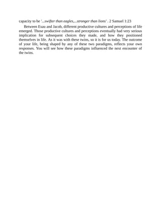 capacity to be '...swifter than eagles,...stronger than lions' . 2 Samuel 1:23
Between Esau and Jacob, different productive cultures and perceptions of life
emerged. Those productive cultures and perceptions eventually had very serious
implication for subsequent choices they made, and how they positioned
themselves in life. As it was with these twins, so it is for us today. The outcome
of your life, being shaped by any of these two paradigms, reflects your own
responses. You will see how these paradigms influenced the next encounter of
the twins.
 