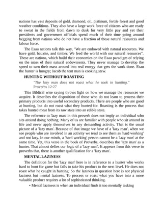nations has vast deposits of gold, diamond, oil, platinum, fertile forest and good
weather conditions. They also have a large work force of citizens who are ready
to sweat in the fields from dawn to dusk for very little pay and yet their
presidents and government officials spend much of their time going around
begging from nations who do not have a fraction of those natural resources and
labour force.
The Esau nations talk this way, "We are endowed with natural resources. We
have gold, bauxite, and timber. We feed the world with our natural resources".
These are nations, which build their economies on the Esau paradigm of relying
on the mass of their natural endowments. They never manage to develop the
speed to turn their mass around into real energy that gets the work done. Esau
the hunter is hungry; Jacob the tent man is cooking stew.
HUNTING WITHOUT ROASTING
"The lazy man does not roast what he took in hunting."
Proverbs 12:27
This Biblical wise saying throws light on how we manage the resources we
acquire. It describes the disposition of those who do not learn to process their
primary products into useful secondary products. There are people who are good
at hunting, but do not roast what they hunted for. Roasting is the process that
takes hunted meat from its raw state into an edible state.
The reference to 'lazy man' in this proverb does not imply an individual who
sits around doing nothing. Many of us are familiar with people who sit around in
life and never apply themselves to any demanding activity. That is the usual
picture of a 'lazy man'. Because of that image we have of a 'lazy man', when we
see people who are involved in an activity we tend to see them as 'hard working'
and not lazy. In our minds, a 'hard working' person cannot be a 'lazy man' at the
same time. Yet, this verse in the book of Proverbs, describes the 'lazy man' as a
hunter. That almost defies our logic of a 'lazy man'. It appears from this verse in
proverbs that, there is another qualification for a 'lazy man'.
MENTAL LAZINESS
The definition for the 'lazy man' here is in reference to a hunter who works
hard to hunt for game but fails to take his product to the next level. He does not
roast what he caught in hunting. So the laziness in question here is not physical
laziness but mental laziness. To process or roast what you have into a more
valuable product requires a lot of sophisticated thinking.
• Mental laziness is when an individual finds it too mentally tasking
 