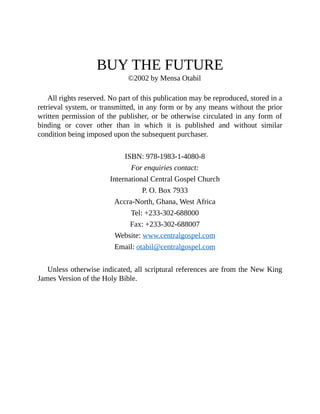 BUY THE FUTURE
©2002 by Mensa Otabil
All rights reserved. No part of this publication may be reproduced, stored in a
retrieval system, or transmitted, in any form or by any means without the prior
written permission of the publisher, or be otherwise circulated in any form of
binding or cover other than in which it is published and without similar
condition being imposed upon the subsequent purchaser.
ISBN: 978-1983-1-4080-8
For enquiries contact:
International Central Gospel Church
P. O. Box 7933
Accra-North, Ghana, West Africa
Tel: +233-302-688000
Fax: +233-302-688007
Website: www.centralgospel.com
Email: otabil@centralgospel.com
Unless otherwise indicated, all scriptural references are from the New King
James Version of the Holy Bible.
 