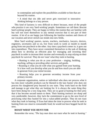 to contemplate and explore the possibilities available to him that are
beyond his routine.
• A mind that sits idle and never gets exercised in innovative
thinking belongs to a lazy person.
This kind of laziness is very difficult to detect because, most of the people
who practice it are very 'hard working' people. Sometimes we call them 'descent
hard working' people. They are happy to follow the routine they are familiar with
but will not exert themselves in any mental exercise that is not part of their
routine. A lot of us are happy just following the familiar routines and chores of
our vocation and never stretch our minds into new fields.
Most 'hard working' pastors, nurses, teachers, mechanics, lawyers, doctors,
engineers, secretaries and so on, live from week to week or month to month
going from one paycheck to the other. Any time a paycheck comes in, it goes out
into expenditure. They have never committed themselves to the task of thinking
about how to develop an efficient plan for managing and investing their
paycheck in order to increase their income and eventually to stop relying on their
paycheck for survival. They do not 'roast' what they took in hunting.
• Hunting is what you do as your profession - singing, building,
teaching, selling or providing other services and goods.
• Roasting is what you do with what you gained from your hunting.
It is how well you develop what you do and how much you are able
to generate from your initial income.
• Roasting helps you to generate secondary income from your
primary income.
A corporate organization, nation or individual who does not process what it
has into more valuable products can be likened to the lazy hunter who does not
process his slaughtered prey beyond its raw state. They work hard on the field
and manage to get what they are looking for. It is always the same thing they
have been doing for a very long time. They are so good at hunting for their prey
that it has become second nature to them. Their hunting instincts are sharp and
very predictable; however, they lack the commitment to go to the next level of
processing what they hunted for into a value-added product. They do not roast
what they took in hunting. If Esau had taken the time to process what he took in
hunting from raw meat to consumable food, he would not have begged Jacob for
stew.
ROAST WHAT YOU HUNT FOR
Remember the verse, "The lazy man does not roast what he took in hunting."
 