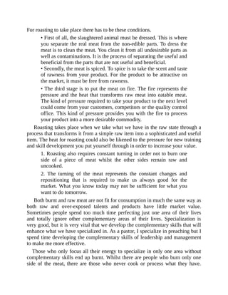 For roasting to take place there has to be these conditions.
• First of all, the slaughtered animal must be dressed. This is where
you separate the real meat from the non-edible parts. To dress the
meat is to clean the meat. You clean it from all undesirable parts as
well as contaminations. It is the process of separating the useful and
beneficial from the parts that are not useful and beneficial.
• Secondly, the meat is spiced. To spice is to take the scent and taste
of rawness from your product. For the product to be attractive on
the market, it must be free from rawness.
• The third stage is to put the meat on fire. The fire represents the
pressure and the heat that transforms raw meat into eatable meat.
The kind of pressure required to take your product to the next level
could come from your customers, competitors or the quality control
office. This kind of pressure provides you with the fire to process
your product into a more desirable commodity.
Roasting takes place when we take what we have in the raw state through a
process that transforms it from a simple raw item into a sophisticated and useful
item. The heat for roasting could also be likened to the pressure for new training
and skill development you put yourself through in order to increase your value.
1. Roasting also requires constant turning in order not to burn one
side of a piece of meat whilst the other sides remain raw and
uncooked.
2. The turning of the meat represents the constant changes and
repositioning that is required to make us always good for the
market. What you know today may not be sufficient for what you
want to do tomorrow.
Both burnt and raw meat are not fit for consumption in much the same way as
both raw and over-exposed talents and products have little market value.
Sometimes people spend too much time perfecting just one area of their lives
and totally ignore other complementary areas of their lives. Specialization is
very good, but it is very vital that we develop the complementary skills that will
enhance what we have specialized in. As a pastor, I specialize in preaching but I
spend time developing the complementary skills of leadership and management
to make me more effective.
Those who only focus all their energy to specialize in only one area without
complementary skills end up burnt. Whilst there are people who burn only one
side of the meat, there are those who never cook or process what they have.
 