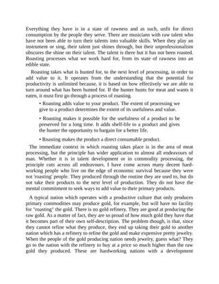 Everything they have is in a state of rawness and as such, unfit for direct
consumption by the people they serve. There are musicians with raw talent who
have not been able to turn their talents into valuable skills. When they play an
instrument or sing, their talent just shines through, but their unprofessionalism
obscures the shine on their talent. The talent is there but it has not been roasted.
Roasting processes what we work hard for, from its state of rawness into an
edible state.
Roasting takes what is hunted for, to the next level of processing, in order to
add value to it. It operates from the understanding that the potential for
productivity is unlimited because, it is based on how effectively we are able to
turn around what has been hunted for. If the hunter hunts for meat and wants it
eaten, it must first go through a process of roasting.
• Roasting adds value to your product. The extent of processing we
give to a product determines the extent of its usefulness and value.
• Roasting makes it possible for the usefulness of a product to be
preserved for a long time. It adds shelf-life to a product and gives
the hunter the opportunity to bargain for a better life.
• Roasting makes the product a direct consumable product.
The immediate context in which roasting takes place is in the area of meat
processing, but the principle has wider application to almost all endeavours of
man. Whether it is in talent development or in commodity processing, the
principle cuts across all endeavours. I have come across many decent hard-
working people who live on the edge of economic survival because they were
not 'roasting' people. They produced through the routine they are used to, but do
not take their products to the next level of production. They do not have the
mental commitment to seek ways to add value to their primary products.
A typical nation which operates with a productive culture that only produces
primary commodities may produce gold, for example, but will have no facility
for "roasting" the gold. There is no gold refinery. They are good at producing the
raw gold. As a matter of fact, they are so proud of how much gold they have that
it becomes part of their own self-description. The problem though, is that, since
they cannot refine what they produce, they end up taking their gold to another
nation which has a refinery to refine the gold and make expensive pretty jewelry.
When the people of the gold producing nation needs jewelry, guess what? They
go to the nation with the refinery to buy at a price so much higher than the raw
gold they produced. These are hardworking nations with a development
 