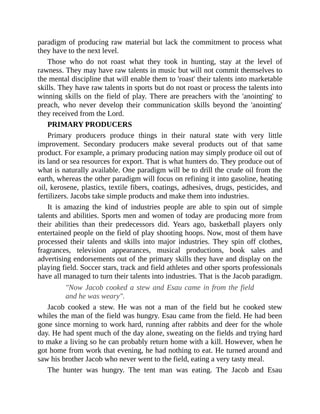paradigm of producing raw material but lack the commitment to process what
they have to the next level.
Those who do not roast what they took in hunting, stay at the level of
rawness. They may have raw talents in music but will not commit themselves to
the mental discipline that will enable them to 'roast' their talents into marketable
skills. They have raw talents in sports but do not roast or process the talents into
winning skills on the field of play. There are preachers with the 'anointing' to
preach, who never develop their communication skills beyond the 'anointing'
they received from the Lord.
PRIMARY PRODUCERS
Primary producers produce things in their natural state with very little
improvement. Secondary producers make several products out of that same
product. For example, a primary producing nation may simply produce oil out of
its land or sea resources for export. That is what hunters do. They produce out of
what is naturally available. One paradigm will be to drill the crude oil from the
earth, whereas the other paradigm will focus on refining it into gasoline, heating
oil, kerosene, plastics, textile fibers, coatings, adhesives, drugs, pesticides, and
fertilizers. Jacobs take simple products and make them into industries.
It is amazing the kind of industries people are able to spin out of simple
talents and abilities. Sports men and women of today are producing more from
their abilities than their predecessors did. Years ago, basketball players only
entertained people on the field of play shooting hoops. Now, most of them have
processed their talents and skills into major industries. They spin off clothes,
fragrances, television appearances, musical productions, book sales and
advertising endorsements out of the primary skills they have and display on the
playing field. Soccer stars, track and field athletes and other sports professionals
have all managed to turn their talents into industries. That is the Jacob paradigm.
"Now Jacob cooked a stew and Esau came in from the field
and he was weary".
Jacob cooked a stew. He was not a man of the field but he cooked stew
whiles the man of the field was hungry. Esau came from the field. He had been
gone since morning to work hard, running after rabbits and deer for the whole
day. He had spent much of the day alone, sweating on the fields and trying hard
to make a living so he can probably return home with a kill. However, when he
got home from work that evening, he had nothing to eat. He turned around and
saw his brother Jacob who never went to the field, eating a very tasty meal.
The hunter was hungry. The tent man was eating. The Jacob and Esau
 