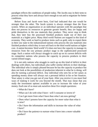 paradigm reflects the conditions of people today. The Jacobs stay in their tents to
process what they have and always have enough to eat and to negotiate for better
conditions.
Before Esau and Jacob were born, God had indicated that one would be
stronger than the other. The Jacob system is always stronger than the Esau
system. When an organization or an individual operates with the paradigm that
does not process its resources to generate greater benefit, they are happy and
pride themselves in the raw materials they produce. They never stop to think
that, they later buy the processed finished products made out of their raw
materials at a higher price. Many third world Nations are trapped in this kind of
economy. They work so hard to produce items such as gold, only to export them
in their raw state to the industrialized nations who process the raw materials into
finished products which they in turn sell back to the third world nations at higher
cost. A nation becomes 'third world' if it does not have the capacity to manage its
resources from the raw primary product stage to the sophisticated processed
stage. Such a nation will always struggle to catch up on its current deficits with
its competitor nations who possess the capacity to process products to their
varied refined stages.
It is not only nations who struggle to catch up on this kind of deficit in their
dealings with others, but individuals also suffer similar deficits in their dealings.
The individual who is simply pleased because he has the capacity to produce but
does not look at the possibilities of production inherent in what he is doing, will
also be running a personal deficit. Any individual who sees his or her salary as
spending money alone will always run a personal deficit in his or her finances.
Your salary is what you got out of your hunt. After you receive it you must find
ways of making it work for you beyond the month. That may mean that you
study the investment options available to you to increase the value of your
money. Each one of us must ask ourselves these five simple questions:
• What do I have?
• What can I do with what I have - will I consume or invest it?
• Can I get more from what I have than what I am now getting?
• Does what I possess have the capacity for more value than what it
is now?
• Do I have the information and skills to increase the value of what
I have?
• Do I have the patience to nurture what I have into a more valuable
product?
 