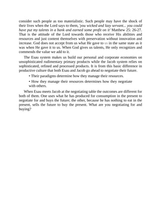 consider such people as too materialistic. Such people may have the shock of
their lives when the Lord says to them, 'you wicked and lazy servant... you could
have put my talents in a bank and earned some profit on it' Matthew 25: 26-27.
That is the attitude of the Lord towards those who receive His abilities and
resources and just content themselves with preservation without innovation and
increase. God does not accept from us what He gave to us in the same state as it
was when He gave it to us. When God gives us talents, He only recognizes and
commends the value we add to it.
The Esau system makes us build our personal and corporate economies on
unsophisticated rudimentary primary products while the Jacob system relies on
sophisticated, refined and processed products. It is from this basic difference in
productive culture that both Esau and Jacob go ahead to negotiate their future.
• Their paradigms determine how they manage their resources.
• How they manage their resources determines how they negotiate
with others.
When Esau meets Jacob at the negotiating table the outcomes are different for
both of them. One uses what he has produced for consumption in the present to
negotiate for and buys the future; the other, because he has nothing to eat in the
present, sells the future to buy the present. What are you negotiating for and
buying?
 