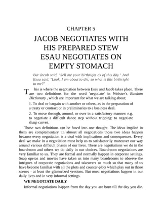 T
CHAPTER 5
JACOB NEGOTIATES WITH
HIS PREPARED STEW
ESAU NEGOTIATES ON
EMPTY STOMACH
But Jacob said, "Sell me your birthright as of this day." And
Esau said, "Look, I am about to die; so what is this birthright
to me?"
his is where the negotiation between Esau and Jacob takes place. There
are two definitions for the word 'negotiate' in Webster's Random
Dictionary , which are important for what we are talking about;
1. To deal or bargain with another or others, as in the preparation of
a treaty or contract or in preliminaries to a business deal.
2. To move through, around, or over in a satisfactory manner: e.g.
to negotiate a difficult dance step without tripping: to negotiate
sharp curves.
Those two definitions can be fused into one thought. The ideas implied in
them are complementary. In almost all negotiations those two ideas happen
because every negotiation is a deal with implications and consequences. Every
deal we make in a negotiation must help us to satisfactorily maneuver our way
around various difficult phases of our lives. There are negotiations we do in the
boardroom and others we do daily in our choices. Boardroom negotiations are
very familiar to us. They are formal and normally happen in corporate settings.
Soap operas and movies have taken us into many boardrooms to observe the
intrigues of corporate negotiations and takeovers so much so that many of us
have become familiar with all the plots and counter-plots which play out in those
scenes - at least the glamorized versions. But most negotiations happen in our
daily lives and in very informal settings.
WE NEGOTIATE DAILY
Informal negotiations happen from the day you are born till the day you die.
 