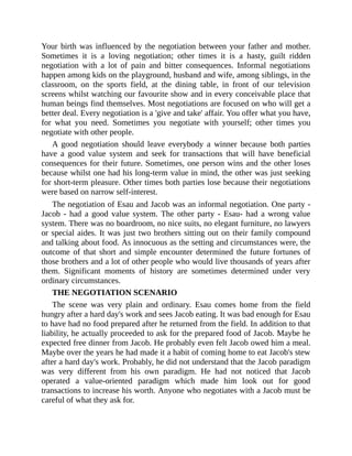 Your birth was influenced by the negotiation between your father and mother.
Sometimes it is a loving negotiation; other times it is a hasty, guilt ridden
negotiation with a lot of pain and bitter consequences. Informal negotiations
happen among kids on the playground, husband and wife, among siblings, in the
classroom, on the sports field, at the dining table, in front of our television
screens whilst watching our favourite show and in every conceivable place that
human beings find themselves. Most negotiations are focused on who will get a
better deal. Every negotiation is a 'give and take' affair. You offer what you have,
for what you need. Sometimes you negotiate with yourself; other times you
negotiate with other people.
A good negotiation should leave everybody a winner because both parties
have a good value system and seek for transactions that will have beneficial
consequences for their future. Sometimes, one person wins and the other loses
because whilst one had his long-term value in mind, the other was just seeking
for short-term pleasure. Other times both parties lose because their negotiations
were based on narrow self-interest.
The negotiation of Esau and Jacob was an informal negotiation. One party -
Jacob - had a good value system. The other party - Esau- had a wrong value
system. There was no boardroom, no nice suits, no elegant furniture, no lawyers
or special aides. It was just two brothers sitting out on their family compound
and talking about food. As innocuous as the setting and circumstances were, the
outcome of that short and simple encounter determined the future fortunes of
those brothers and a lot of other people who would live thousands of years after
them. Significant moments of history are sometimes determined under very
ordinary circumstances.
THE NEGOTIATION SCENARIO
The scene was very plain and ordinary. Esau comes home from the field
hungry after a hard day's work and sees Jacob eating. It was bad enough for Esau
to have had no food prepared after he returned from the field. In addition to that
liability, he actually proceeded to ask for the prepared food of Jacob. Maybe he
expected free dinner from Jacob. He probably even felt Jacob owed him a meal.
Maybe over the years he had made it a habit of coming home to eat Jacob's stew
after a hard day's work. Probably, he did not understand that the Jacob paradigm
was very different from his own paradigm. He had not noticed that Jacob
operated a value-oriented paradigm which made him look out for good
transactions to increase his worth. Anyone who negotiates with a Jacob must be
careful of what they ask for.
 