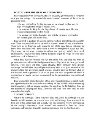 DO YOU WANT THE MEAL OR THE RECIPE?
Esau's request is very instructive. He says to Jacob, 'give me some of the same
stew you are eating' . He wanted the same 'roasted' resources of Jacob in its
processed form.
• He was not looking for fire to cook his own food; neither was he
even looking for the recipe of Jacob's stew.
• He was not looking for the ingredients of Jacob's stew. He just
wanted the processed food of Jacob.
• He wanted the finished product and not the means to process his
raw hunted game into edible food.
Esau desired to partake of Jacob's success without considering its possible
cost. There are people like that; as well as nations. We've all met them before.
Those who are so desperate to fit in and be part of the show but are not ready to
learn their own lines well. They want a piece of everybody's action for free.
They want to eat what belongs to others and quickly satisfy their need
immediately. They have no time and the discipline to get the recipe for what they
desire and cook it themselves.
What Esau had not counted on was that those who use time and skill to
process raw material into finished products have a high price for their goods and
services. They don't sell their wares cheaply. They normally have greater
advantage in mind when they sell you what they have. As a good steward of the
resources God had given him, Jacob was not about to give out for free what he
had worked hard to produce. If all of us gave out what we produced freely, I
wonder how we could ever get remunerated for the production of our goods and
services.
Esau wanted the finished product of hot spicy succulent stew, so Jacob made
out a good offer for the product he was asking for. He asked Esau for something
that immediately did not appear valuable. He asked for the birthright of Esau as
the tradeoff for the prepared food. Jacob did not want food from Esau he only
wanted the birthright.
THE BIRTHRIGHT
What is the birthright? In the culture of Esau and Jacob, the birthright was the
benefits a child received by virtue of their birth and heritage. Esau was the first-
born son of his father Isaac and as such, was first in line to receive the blessing
of the family's inheritance. Isaac himself had received it from his father
Abraham, and was duty bound by tradition to transfer it to his first-born son.
 