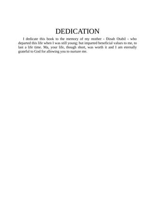 DEDICATION
I dedicate this book to the memory of my mother - Dinah Otabil - who
departed this life when I was still young; but imparted beneficial values to me, to
last a life time. Ma, your life, though short, was worth it and I am eternally
grateful to God for allowing you to nurture me.
 