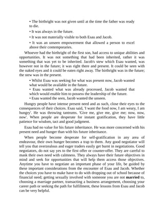 • The birthright was not given until at the time the father was ready
to die.
• It was always in the future.
• It was not materially visible to both Esau and Jacob.
• It was an unseen empowerment that allowed a person to excel
above their contemporaries.
Whoever had the birthright of the first son, had access to unique abilities and
opportunities. It was not something that had been inherited, rather it was
something that was yet to be inherited. Jacob's stew which Esau wanted, was
however not in the future; it was right there and present. It could be seen with
the naked eyes and it could be eaten right away. The birthright was in the future;
the stew was in the present.
• Whilst Esau was seeking for what was present now, Jacob wanted
what would be available in the future.
• Esau wanted what was already processed, Jacob wanted that
which would enable him to possess the leadership of the future.
• Esau wanted the seen, Jacob wanted the unseen.
Hungry people have intense present need and as such, close their eyes to the
consequences of their choices. Esau said, 'I want the food now, I am weary, I am
hungry'. He was throwing tantrums. 'Give me, give me, give me; now, now,
now'. When people are desperate for instant gratification, they have little
patience for wisdom, tact and good judgment.
Esau had no value for his future inheritance. He was more concerned with his
present need and hunger than with his future inheritance.
When people become desperate for self-gratification in any area of
endeavour, their own hunger becomes a trap to them. Any good negotiator will
tell you that overzealous and eager traders easily get burnt in negotiations. Good
negotiators, do not say yes to the first offer or counter-offer. They are careful to
mask their own need with calmness. They always have their future objectives in
mind and seek for opportunities that will help them access those objectives.
Anytime you have to negotiate an important phase of your life, be guided by
these important considerations from the encounter of Esau and Jacob. Whether
the choices you have to make have to do with dropping out of school because of
financial need; getting sexually involved with someone you are not married to,
choosing a marriage partner, transacting a business arrangement, choosing your
career path or seeking the path for fulfillment, these lessons from Esau and Jacob
can be very helpful.
 
