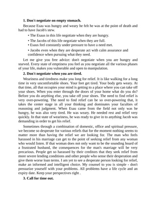 1. Don't negotiate on empty stomach.
Because Esau was hungry and weary he felt he was at the point of death and
had to have Jacob's stew.
• The Esaus in this life negotiate when they are hungry.
• The Jacobs of this life negotiate when they are full.
• Esaus feel constantly under pressure to have a need met.
• Jacobs even when they are desperate act with calm assurance and
confidence when pursuing what they need.
Let me give you free advice: don't negotiate when you are hungry and
starved. Every state of emptiness you feel as you negotiate all the various phases
of your life, makes you vulnerable and open to manipulation.
2. Don't negotiate when you are tired.
Weariness and tiredness make you long for relief. It is like walking for a long
time in very uncomfortable shoes. Your feet get tired. Your body gets weary. At
that time, all that occupies your mind is getting to a place where you can take off
your shoes. When you enter through the doors of your home what do you do?
Before you do anything else, you take off your shoes. The need to find relief is
very over-powering. The need to find relief can be so over-powering that, it
takes the center stage in all your thinking and dominates your faculties of
reasoning and judgment. When Esau came from the field not only was he
hungry, he was also very tired. He was weary. He needed rest and relief very
quickly. In that state of weariness, he was ready to give in to anything Jacob was
demanding in order to get his relief.
Sometimes through a combination of domestic, office and spiritual pressure,
we become so desperate for various reliefs that for the moment nothing seems to
matter more than having the relief we are looking for. The man who feels
harassed in his marriage can get to the point of seeking relief from any woman
who would listen. If that woman does not only want to be the sounding board of
a frustrated husband, the consequences for the man's marriage will be very
precarious. People get so harassed by their creditors that they seek relief from
more severe lending conditions and other people who sense their desperation and
give them worse loan terms. I am yet to see a desperate person looking for relief,
make an informed and intelligent choice. My counsel to you is simple - don't
pressurize yourself with your problems. All problems have a life cycle and an
expiry date. Keep your perspectives right .
3. Call for time out.
 