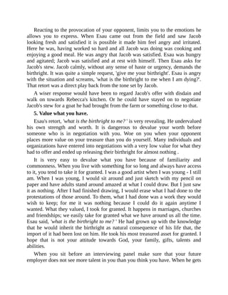 Reacting to the provocation of your opponent, limits you to the emotions he
allows you to express. When Esau came out from the field and saw Jacob
looking fresh and satisfied it is possible it made him feel angry and irritated.
Here he was, having worked so hard and all Jacob was doing was cooking and
enjoying a good meal. He was angry that Jacob was satisfied. Esau was hungry
and agitated; Jacob was satisfied and at rest with himself. Then Esau asks for
Jacob's stew. Jacob calmly, without any sense of haste or urgency, demands the
birthright. It was quite a simple request, 'give me your birthright'. Esau is angry
with the situation and screams, 'what is the birthright to me when I am dying?'.
That retort was a direct play back from the tone set by Jacob.
A wiser response would have been to regard Jacob's offer with disdain and
walk on towards Rebecca's kitchen. Or he could have stayed on to negotiate
Jacob's stew for a goat he had brought from the farm or something close to that.
5. Value what you have.
Esau's retort, 'what is the birthright to me? ' is very revealing. He undervalued
his own strength and worth. It is dangerous to devalue your worth before
someone who is in negotiation with you. Woe on you when your opponent
places more value on your treasure than you do yourself. Many individuals and
organizations have entered into negotiations with a very low value for what they
had to offer and ended up releasing their birthright for almost nothing .
It is very easy to devalue what you have because of familiarity and
commonness. When you live with something for so long and always have access
to it, you tend to take it for granted. I was a good artist when I was young - I still
am. When I was young, I would sit around and just sketch with my pencil on
paper and have adults stand around amazed at what I could draw. But I just saw
it as nothing. After I had finished drawing, I would erase what I had done to the
protestations of those around. To them, what I had done was a work they would
wish to keep; for me it was nothing because I could do it again anytime I
wanted. What they valued, I took for granted. It happens in marriages, churches
and friendships; we easily take for granted what we have around us all the time.
Esau said, 'what is the birthright to me? ' He had grown up with the knowledge
that he would inherit the birthright as natural consequence of his life that, the
import of it had been lost on him. He took his most treasured asset for granted. I
hope that is not your attitude towards God, your family, gifts, talents and
abilities.
When you sit before an interviewing panel make sure that your future
employer does not see more talent in you than you think you have. When he gets
 