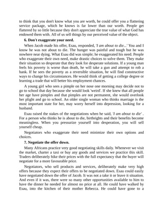 to think that you don't know what you are worth, he could offer you a flattering
service package, which he knows is far lower than our worth. People get
flattered by so little because they don't appreciate the true value of what God has
endowed them with. All of us sell things by our perceived value of the object.
6. Don't exaggerate your need.
When Jacob made his offer, Esau, responded, 'I am about to die...' You and I
know he was not about to die. The hunger was painful and tough but he was
nowhere near dying. What Esau did was simple; he exaggerated his need. People
who exaggerate their own need, make drastic choices to solve them. They make
their situation so desperate that they look for desperate solutions. If a young man
feels his poverty is worse than death, he will take a gun and attempt to rob a
bank. If he sees the poverty as a reversible situation, he will find constructive
ways to change his circumstances. He would think of getting a college degree or
learning a trade that will better his employment chances.
A young girl who sees a pimple on her nose one morning may decide not to
go to school that day because she would look 'weird'. If she knew that all people
her age have pimples and that pimples are not permanent, she would overlook
her plight and go to school. An older single woman who thinks marriage is the
most important state for her, may worry herself into depression, looking for a
husband.
Esau raised the stakes of the negotiations when he said, 'I am about to die' .
For a person who thinks he is about to die, birthrights and their benefits become
meaningless. When you pressurize yourself into desperation, you will sell
yourself cheap.
Negotiators who exaggerate their need minimize their own options and
choices.
7. Negotiate the offer down.
Many Africans practice very good negotiating skills daily. Whenever we visit
the market, charter a taxi or buy any goods and services we practice this skill.
Traders deliberately hike their prices with the full expectancy that the buyer will
negotiate for a more favourable price.
Negotiators, who sell products and services, deliberately make very high
offers because they expect their offers to be negotiated down. Esau could easily
have negotiated down the offer of Jacob. It was not a take it or leave it situation.
And even if it was, there were so many other opportunities available to him to
have the dinner he needed for almost no price at all. He could have walked by
Esau, into the kitchen of their mother Rebecca. He could have gone to a
 