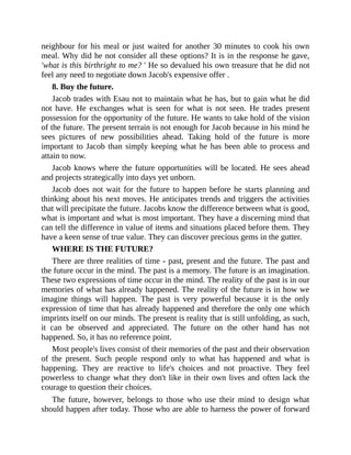 neighbour for his meal or just waited for another 30 minutes to cook his own
meal. Why did he not consider all these options? It is in the response he gave,
'what is this birthright to me? ' He so devalued his own treasure that he did not
feel any need to negotiate down Jacob's expensive offer .
8. Buy the future.
Jacob trades with Esau not to maintain what he has, but to gain what he did
not have. He exchanges what is seen for what is not seen. He trades present
possession for the opportunity of the future. He wants to take hold of the vision
of the future. The present terrain is not enough for Jacob because in his mind he
sees pictures of new possibilities ahead. Taking hold of the future is more
important to Jacob than simply keeping what he has been able to process and
attain to now.
Jacob knows where the future opportunities will be located. He sees ahead
and projects strategically into days yet unborn.
Jacob does not wait for the future to happen before he starts planning and
thinking about his next moves. He anticipates trends and triggers the activities
that will precipitate the future. Jacobs know the difference between what is good,
what is important and what is most important. They have a discerning mind that
can tell the difference in value of items and situations placed before them. They
have a keen sense of true value. They can discover precious gems in the gutter.
WHERE IS THE FUTURE?
There are three realities of time - past, present and the future. The past and
the future occur in the mind. The past is a memory. The future is an imagination.
These two expressions of time occur in the mind. The reality of the past is in our
memories of what has already happened. The reality of the future is in how we
imagine things will happen. The past is very powerful because it is the only
expression of time that has already happened and therefore the only one which
imprints itself on our minds. The present is reality that is still unfolding, as such,
it can be observed and appreciated. The future on the other hand has not
happened. So, it has no reference point.
Most people's lives consist of their memories of the past and their observation
of the present. Such people respond only to what has happened and what is
happening. They are reactive to life's choices and not proactive. They feel
powerless to change what they don't like in their own lives and often lack the
courage to question their choices.
The future, however, belongs to those who use their mind to design what
should happen after today. Those who are able to harness the power of forward
 