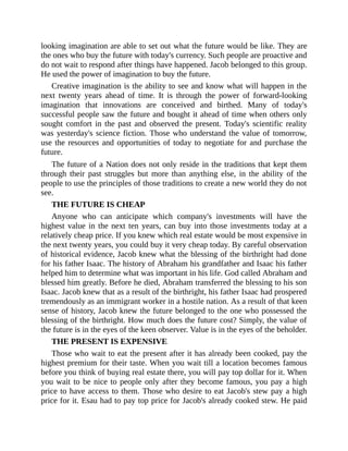 looking imagination are able to set out what the future would be like. They are
the ones who buy the future with today's currency. Such people are proactive and
do not wait to respond after things have happened. Jacob belonged to this group.
He used the power of imagination to buy the future.
Creative imagination is the ability to see and know what will happen in the
next twenty years ahead of time. It is through the power of forward-looking
imagination that innovations are conceived and birthed. Many of today's
successful people saw the future and bought it ahead of time when others only
sought comfort in the past and observed the present. Today's scientific reality
was yesterday's science fiction. Those who understand the value of tomorrow,
use the resources and opportunities of today to negotiate for and purchase the
future.
The future of a Nation does not only reside in the traditions that kept them
through their past struggles but more than anything else, in the ability of the
people to use the principles of those traditions to create a new world they do not
see.
THE FUTURE IS CHEAP
Anyone who can anticipate which company's investments will have the
highest value in the next ten years, can buy into those investments today at a
relatively cheap price. If you knew which real estate would be most expensive in
the next twenty years, you could buy it very cheap today. By careful observation
of historical evidence, Jacob knew what the blessing of the birthright had done
for his father Isaac. The history of Abraham his grandfather and Isaac his father
helped him to determine what was important in his life. God called Abraham and
blessed him greatly. Before he died, Abraham transferred the blessing to his son
Isaac. Jacob knew that as a result of the birthright, his father Isaac had prospered
tremendously as an immigrant worker in a hostile nation. As a result of that keen
sense of history, Jacob knew the future belonged to the one who possessed the
blessing of the birthright. How much does the future cost? Simply, the value of
the future is in the eyes of the keen observer. Value is in the eyes of the beholder.
THE PRESENT IS EXPENSIVE
Those who wait to eat the present after it has already been cooked, pay the
highest premium for their taste. When you wait till a location becomes famous
before you think of buying real estate there, you will pay top dollar for it. When
you wait to be nice to people only after they become famous, you pay a high
price to have access to them. Those who desire to eat Jacob's stew pay a high
price for it. Esau had to pay top price for Jacob's already cooked stew. He paid
 