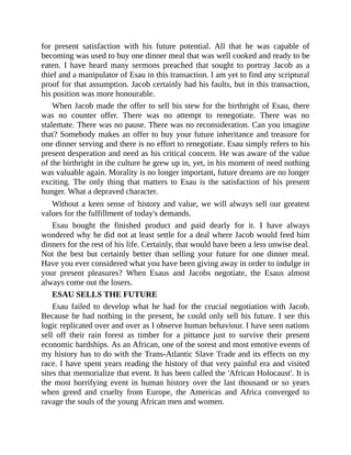 for present satisfaction with his future potential. All that he was capable of
becoming was used to buy one dinner meal that was well cooked and ready to be
eaten. I have heard many sermons preached that sought to portray Jacob as a
thief and a manipulator of Esau in this transaction. I am yet to find any scriptural
proof for that assumption. Jacob certainly had his faults, but in this transaction,
his position was more honourable.
When Jacob made the offer to sell his stew for the birthright of Esau, there
was no counter offer. There was no attempt to renegotiate. There was no
stalemate. There was no pause. There was no reconsideration. Can you imagine
that? Somebody makes an offer to buy your future inheritance and treasure for
one dinner serving and there is no effort to renegotiate. Esau simply refers to his
present desperation and need as his critical concern. He was aware of the value
of the birthright in the culture he grew up in, yet, in his moment of need nothing
was valuable again. Morality is no longer important, future dreams are no longer
exciting. The only thing that matters to Esau is the satisfaction of his present
hunger. What a depraved character.
Without a keen sense of history and value, we will always sell our greatest
values for the fulfillment of today's demands.
Esau bought the finished product and paid dearly for it. I have always
wondered why he did not at least settle for a deal where Jacob would feed him
dinners for the rest of his life. Certainly, that would have been a less unwise deal.
Not the best but certainly better than selling your future for one dinner meal.
Have you ever considered what you have been giving away in order to indulge in
your present pleasures? When Esaus and Jacobs negotiate, the Esaus almost
always come out the losers.
ESAU SELLS THE FUTURE
Esau failed to develop what he had for the crucial negotiation with Jacob.
Because he had nothing in the present, he could only sell his future. I see this
logic replicated over and over as I observe human behaviour. I have seen nations
sell off their rain forest as timber for a pittance just to survive their present
economic hardships. As an African, one of the sorest and most emotive events of
my history has to do with the Trans-Atlantic Slave Trade and its effects on my
race. I have spent years reading the history of that very painful era and visited
sites that memorialize that event. It has been called the 'African Holocaust'. It is
the most horrifying event in human history over the last thousand or so years
when greed and cruelty from Europe, the Americas and Africa converged to
ravage the souls of the young African men and women.
 
