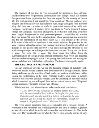 The soreness of my grief is centered around the question of how Africans
could sell their own for processed commodities from Europe. Much as I hold the
European merchants responsible for their low regard for the sanctity of human
life, the real question I ask myself is, 'How could our African forebears ever
imagine that human life was equivalent to rum, sugar and guns from Europe?'
Why did they not continue to trade in processed commodities with their
European counterparts? I address those questions to Africa because I cannot
change the European; I can only change me. If we had not sold, they would not
have bought! Europe sold us their processed present commodities and we sold
them our future. We used the lives and destinies of our young men and women to
pay for the satisfaction of our taste buds! As I look around at the present
difficulties of the African continent, I ask myself whether the premise for our
trade relations with other nations has changed in structure from the one which led
millions of our people into slavery? If we don't redesign the structure of our
productive paradigm we will repeat the horrors of our past. Today our rain forest
is gone. Our wild life is gone. Our land mass lies fallow from the
overexploitation of foreign-owned mining companies. Our rivers are poisoned
with unchecked dumping of waste. Our young men and women are leaving our
nations to labour and build other civilizations. The future is being sold again.
THE ESAU WAY IS A PROFANE WAY
On our television screens, we see the haunting images of naturally well-
resourced nations whose citizens have been reduced to living skeletons. Those
living skeletons are the trophies of bad leaders of nations which have neither
reason nor justification to be poor. Prodigal leaders who waste a nation's
resources on senseless political vendetta and the amassing of personal wealth,
which is acquired by just selling off their nations natural resources to fill up their
foreign accounts. That is the profane way of Esau.
This is how the Lord admonishes us to be careful with our choices:
“....lest there be any fornicator or profane person like Esau,
who for one morsel of food sold his birthright. For you know
that afterward, when he wanted to inherit the blessing, he was
rejected, for he found no place for repentance, though he
sought it diligently with tears.” Hebrews 12:16-17
The verse above describes Esau as a fornicator and a profane person. A
fornicator is one who takes that which is precious and sells it cheaply. A profane
person takes that which is noble and honourable and dishonours it. That is the
Esau way. They don't add value to what they have; they actually operate in ways
 
