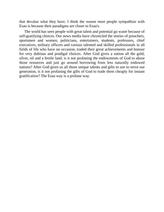 that devalue what they have. I think the reason most people sympathize with
Esau is because their paradigms are closer to Esau's.
The world has seen people with great talent and potential go waste because of
self-gratifying choices. Our news media have chronicled the stories of preachers,
sportsmen and women, politicians, entertainers, students, professors, chief
executives, military officers and various talented and skilled professionals in all
fields of life who have on occasion, traded their great achievements and honour
for very dubious and prodigal choices. After God gives a nation all the gold,
silver, oil and a fertile land, is it not profaning the endowments of God to abuse
those resources and just go around borrowing from less naturally endowed
nations? After God gives us all those unique talents and gifts to use to serve our
generation, is it not profaning the gifts of God to trade them cheaply for instant
gratification? The Esau way is a profane way.
 