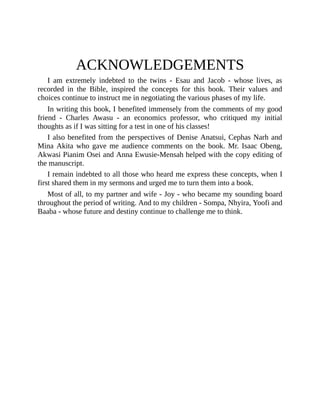 ACKNOWLEDGEMENTS
I am extremely indebted to the twins - Esau and Jacob - whose lives, as
recorded in the Bible, inspired the concepts for this book. Their values and
choices continue to instruct me in negotiating the various phases of my life.
In writing this book, I benefited immensely from the comments of my good
friend - Charles Awasu - an economics professor, who critiqued my initial
thoughts as if I was sitting for a test in one of his classes!
I also benefited from the perspectives of Denise Anatsui, Cephas Narh and
Mina Akita who gave me audience comments on the book. Mr. Isaac Obeng,
Akwasi Pianim Osei and Anna Ewusie-Mensah helped with the copy editing of
the manuscript.
I remain indebted to all those who heard me express these concepts, when I
first shared them in my sermons and urged me to turn them into a book.
Most of all, to my partner and wife - Joy - who became my sounding board
throughout the period of writing. And to my children - Sompa, Nhyira, Yoofi and
Baaba - whose future and destiny continue to challenge me to think.
 