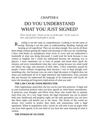 R
CHAPTER 6
DO YOU UNDERSTAND
WHAT YOU JUST SIGNED?
Then Jacob said, "Swear to me as of this day." So he swore to
him, and sold his birthright to Jacob.
eading is not the same as comprehension. Looking is not the same as
seeing. Hearing is not the same as understanding. Reading, looking and
hearing are all superficial. They are not deep enough. You can do all those
three things without getting the import and meaning of what you are considering.
I have read books on astrophysics from cover to cover and not understood a
hundredth of what was being discussed. I could read the book because it was
written in English, but I could not understand because the meaning was in
physics. I have sometimes sat in front of people and heard them speak for
minutes and never remembered what they were saying because my mind could
not follow the logic and structure of their ideas. I have sometimes passed by
people I knew without recognizing them because I was in deep thought over
something else. Just because you can read a legal document in English does not
mean you understand all of its legal intentions and implications. Esau assumed
that just because he understood the language of his transaction with Jacob, he
knew the meaning and long-term implications of what was said.
THE LAW CAN BE YOUR PROTECTOR
After negotiating a good deal, the law can be your best protector. A legal seal
to your transaction protects what you have agreed on, from future uncertainties.
It preserves your thoughts and efforts from those who would like to unjustly
steal from you. To a very large extent, the legal instrument you use to protect
both your intellectual and property rights are the only guarantees you can have
that those rights will benefit you in the future. The Jacobs of this world are
always very careful to protect their deals and transactions with a legal
agreement. When in negotiation with a Jacob, he will seek to put on paper what
you have both agreed, to be sure both of you have the same meaning of what is
written.
THE POWER OF AN OATH
 