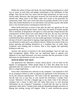 Within the culture of Esau and Jacob, the most binding commitment to a deal
was to swear to each other and pledge commitment to the fulfillment of that
pledge. They did not have law courts and the legal instruments we have in our
society today. However, they had great reverence for God and the oaths people
entered into. Many times in the Bible, oaths were sworn as the guarantee for
transactions made. They were aware that when two people uttered a vow to each
other, they bound themselves to an oath before God and that anyone who broke
such a vow incurred serious consequences from the Lord.
When Jacob told Esau to swear to him after the deal was agreed on, he was
guaranteeing and protecting his future. Jacob knew the nature of reckless people
who in moments of desperation will agree to a deal and later renege because the
consequences of their choice now stares them in the face. He was very sure that
Esau was going to feel remorse for the decision he had just made, so he
committed him there and then to an irrevocable agreement. Swearing to a vow in
the days of Jacob is equivalent to signing a legal agreement in our days. The oath
was declared on earth and it was settled in heaven. Within the context of the two
parties agreeing and binding themselves to a condition here on earth, those
conditions were binding also in heaven. That is how legally and spiritually
binding an oath was.
Anyone who desires to function in the Jacob paradigm, must not take any
legal arrangement lightly. When you are impressed upon to append your
signature to any legal document, you must ascertain that the provisions in that
document are representative of your own wishes.
WATCH WHAT YOU SIGN
Our generation has inherited a society which places a lot of value on the
legality of arrangements. When people think of a deal, they think also of an
agreement that will stand in a court of law. For almost every decision we make,
there is a legal implication.
Every time I download new software on my computer, I am required to click
on an acceptance button in order to register my agreement to the provisions set
out by the software manufacturer. The truth is that the agreements are so long
and the font size so tiny that, to save myself the frustration, I simply click,
'accept'. Whenever I do that a thought tugs at my mind, 'what if the software
company has a clause in there that will make them privy to vital personal
information on my computer'? Sometimes I would take the time to read the
agreement, other times, I simply brush aside the disturbing thought and move on
hoping that nothing wrong will happen. What if some mischievous person
 