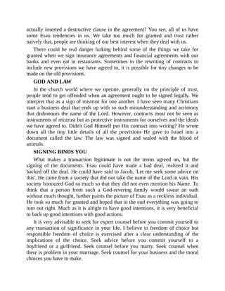 actually inserted a destructive clause in the agreement? You see, all of us have
some Esau tendencies in us. We take too much for granted and trust rather
naively that, people are thinking of our best interest when they deal with us.
There could be real danger lurking behind some of the things we take for
granted when we sign insurance agreements and financial agreements with our
banks and even eat in restaurants. Sometimes in the rewriting of contracts to
include new provisions we have agreed to, it is possible for tiny changes to be
made on the old provisions.
GOD AND LAW
In the church world where we operate, generally on the principle of trust,
people tend to get offended when an agreement ought to be signed legally. We
interpret that as a sign of mistrust for one another. I have seen many Christians
start a business deal that ends up with so such misunderstanding and acrimony
that dishonours the name of the Lord. However, contracts must not be seen as
instruments of mistrust but as protective instruments for ourselves and the ideals
we have agreed to. Didn't God Himself put His contract into writing? He wrote
down all the tiny little details of all the provisions He gave to Israel into a
document called the law. The law was signed and sealed with the blood of
animals.
SIGNING BINDS YOU
What makes a transaction legitimate is not the terms agreed on, but the
signing of the documents. Esau could have made a bad deal, realized it and
backed off the deal. He could have said to Jacob, 'Let me seek some advice on
this'. He came from a society that did not take the name of the Lord in vain. His
society honoured God so much so that they did not even mention his Name. To
think that a person from such a God-revering family would swear an oath
without much thought, further paints the picture of Esau as a reckless individual.
He took so much for granted and hoped that in the end everything was going to
turn out right. Much as it is alright to have good intentions, it is very beneficial
to back up good intentions with good actions.
It is very advisable to seek for expert counsel before you commit yourself to
any transaction of significance in your life. I believe in freedom of choice but
responsible freedom of choice is exercised after a clear understanding of the
implications of the choice. Seek advice before you commit yourself to a
boyfriend or a girlfriend. Seek counsel before you marry. Seek counsel when
there is problem in your marriage. Seek counsel for your business and the moral
choices you have to make.
 