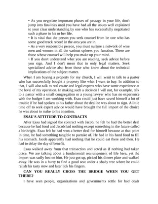 • As you negotiate important phases of passage in your life, don't
jump into finalities until you have had all the issues well explained
to your clear understanding by one who has successfully negotiated
such a phase in his or her life.
• It is vital that the person you seek counsel from be one who has
some good track record in the area you are in.
• As a very responsible person, you must nurture a network of wise
men and women in all the various spheres you function. These are
those whose counsel will help you make up your mind.
• If you don't understand what you are reading, seek advice before
you sign. And I don't mean that in only legal matters. Seek
specialized advice also from those who know about the technical
implications of the subject matter.
When I am buying a property for my church, I will want to talk to a pastor
who has successfully bought a property like what I want to buy. In addition to
that, I will also talk to real estate and legal experts who have some experience at
the level of my operation. In making such a decision I will not, for example, talk
to a pastor with a small congregation or a young lawyer who has no experience
with the budget I am working with. Esau could just have saved himself a lot of
trouble if he had spoken to his father about the deal he was about to sign. A little
time off to seek expert advice would have brought the full import of the choice
he was about to make to his attention.
ESAU'S ATTITUDE TO CONTRACTS
After Esau had signed the contract with Jacob, he felt he had the better deal
because he had food and Jacob had nothing except something in the future called
a birthright. Esau felt he had won a better deal for himself because at that point
in time, he had something tangible to partake of. He had in his hand food to fill
his stomach. Jacob apparently had nothing that he could eat there and then. He
had to delay the day of benefit.
Esau walked away from that transaction and acted as if nothing had taken
place. We are talking about a fundamental rearrangement of life here, yet the
import was sadly lost on him. He just got up, picked his dinner plate and walked
away. He was in a hurry to find a good seat under a shady tree where he could
relish his tasty stew and later lick his fingers.
CAN YOU REALLY CROSS THE BRIDGE WHEN YOU GET
THERE?
I have seen people, organizations and governments settle for bad deals
 